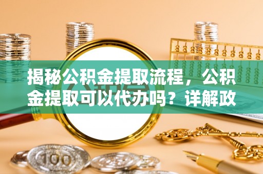 大社揭秘公积金提取流程，公积金提取可以代办吗？详解政策与实操技巧