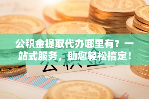 大社公积金提取代办哪里有？一站式服务，助您轻松搞定！